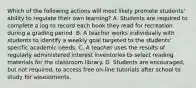 Which of the following actions will most likely promote students' ability to regulate their own learning? A. Students are required to complete a log to record each book they read for recreation during a grading period. B. A teacher works individually with students to identify a weekly goal targeted to the students' specific academic needs. C. A teacher uses the results of regularly administered interest inventories to select reading materials for the classroom library. D. Students are encouraged, but not required, to access free on-line tutorials after school to study for assessments.