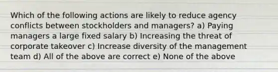 Which of the following actions are likely to reduce agency conflicts between stockholders and managers? a) Paying managers a large fixed salary b) Increasing the threat of corporate takeover c) Increase diversity of the management team d) All of the above are correct e) None of the above