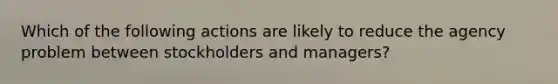 Which of the following actions are likely to reduce the agency problem between stockholders and managers?