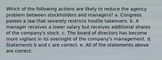 Which of the following actions are likely to reduce the agency problem between stockholders and managers? a. Congress passes a law that severely restricts hostile takeovers. b. A manager receives a lower salary but receives additional shares of the company's stock. c. The board of directors has become more vigilant in its oversight of the company's management. d. Statements b and c are correct. e. All of the statements above are correct.