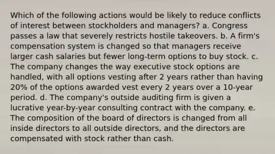 Which of the following actions would be likely to reduce conflicts of interest between stockholders and managers? a. Congress passes a law that severely restricts hostile takeovers. b. A firm's compensation system is changed so that managers receive larger cash salaries but fewer long-term options to buy stock. c. The company changes the way executive stock options are handled, with all options vesting after 2 years rather than having 20% of the options awarded vest every 2 years over a 10-year period. d. The company's outside auditing firm is given a lucrative year-by-year consulting contract with the company. e. The composition of the board of directors is changed from all inside directors to all outside directors, and the directors are compensated with stock rather than cash.