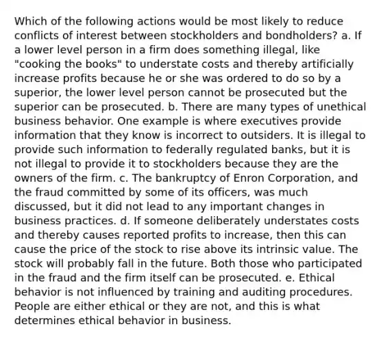 Which of the following actions would be most likely to reduce conflicts of interest between stockholders and bondholders? a. If a lower level person in a firm does something illegal, like "cooking the books" to understate costs and thereby artificially increase profits because he or she was ordered to do so by a superior, the lower level person cannot be prosecuted but the superior can be prosecuted. b. There are many types of unethical business behavior. One example is where executives provide information that they know is incorrect to outsiders. It is illegal to provide such information to federally regulated banks, but it is not illegal to provide it to stockholders because they are the owners of the firm. c. The bankruptcy of Enron Corporation, and the fraud committed by some of its officers, was much discussed, but it did not lead to any important changes in business practices. d. If someone deliberately understates costs and thereby causes reported profits to increase, then this can cause the price of the stock to rise above its intrinsic value. The stock will probably fall in the future. Both those who participated in the fraud and the firm itself can be prosecuted. e. Ethical behavior is not influenced by training and auditing procedures. People are either ethical or they are not, and this is what determines ethical behavior in business.