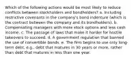 Which of the following actions would be most likely to reduce conflicts between stockholders and bondholders? a. Including restrictive covenants in the company's bond indenture (which is the contract between the company and its bondholders). b. Compensating managers with more stock options and less cash income. c. The passage of laws that make it harder for hostile takeovers to succeed. d. A government regulation that banned the use of convertible bonds. e. The firm begins to use only long-term debt, e.g., debt that matures in 30 years or more, rather than debt that matures in less than one year.