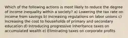 Which of the following actions is most likely to reduce the degree of income inequality within a society? a) Lowering the tax rate on income from savings b) Increasing regulations on labor unions c) Increasing the cost to households of primary and secondary education d) Introducing progressive inheritance taxes on accumulated wealth e) Eliminating taxes on corporate profits