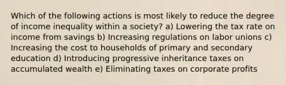 Which of the following actions is most likely to reduce the degree of income inequality within a society? a) Lowering the tax rate on income from savings b) Increasing regulations on labor unions c) Increasing the cost to households of primary and secondary education d) Introducing progressive inheritance taxes on accumulated wealth e) Eliminating taxes on corporate profits