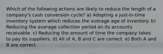 Which of the following actions are likely to reduce the length of a company's cash conversion cycle? a) Adopting a just-in-time inventory system which reduces the average age of inventory. b) Reducing the average collection period on its accounts receivable. c) Reducing the amount of time the company takes to pay its suppliers. d) All of A, B and C are correct. e) Both A and B are correct.