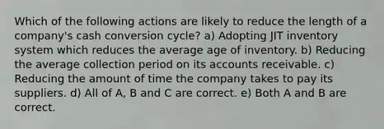 Which of the following actions are likely to reduce the length of a company's cash conversion cycle? a) Adopting JIT inventory system which reduces the average age of inventory. b) Reducing the average collection period on its accounts receivable. c) Reducing the amount of time the company takes to pay its suppliers. d) All of A, B and C are correct. e) Both A and B are correct.