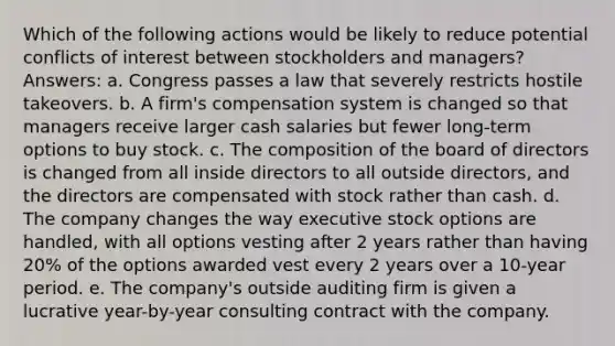 Which of the following actions would be likely to reduce potential conflicts of interest between stockholders and managers? Answers: a. Congress passes a law that severely restricts hostile takeovers. b. A firm's compensation system is changed so that managers receive larger cash salaries but fewer long-term options to buy stock. c. The composition of the board of directors is changed from all inside directors to all outside directors, and the directors are compensated with stock rather than cash. d. The company changes the way executive stock options are handled, with all options vesting after 2 years rather than having 20% of the options awarded vest every 2 years over a 10-year period. e. The company's outside auditing firm is given a lucrative year-by-year consulting contract with the company.