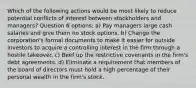 Which of the following actions would be most likely to reduce potential conflicts of interest between stockholders and managers? Question 6 options: a) Pay managers large cash salaries and give them no stock options. b) Change the corporation's formal documents to make it easier for outside investors to acquire a controlling interest in the firm through a hostile takeover. c) Beef up the restrictive covenants in the firm's debt agreements. d) Eliminate a requirement that members of the board of directors must hold a high percentage of their personal wealth in the firm's stock.