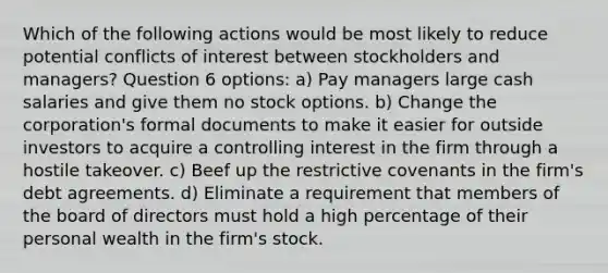 Which of the following actions would be most likely to reduce potential conflicts of interest between stockholders and managers? Question 6 options: a) Pay managers large cash salaries and give them no stock options. b) Change the corporation's formal documents to make it easier for outside investors to acquire a controlling interest in the firm through a hostile takeover. c) Beef up the restrictive covenants in the firm's debt agreements. d) Eliminate a requirement that members of the board of directors must hold a high percentage of their personal wealth in the firm's stock.