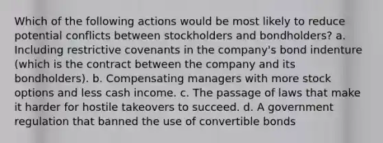 Which of the following actions would be most likely to reduce potential conflicts between stockholders and bondholders? a. Including restrictive covenants in the company's bond indenture (which is the contract between the company and its bondholders). b. Compensating managers with more stock options and less cash income. c. The passage of laws that make it harder for hostile takeovers to succeed. d. A government regulation that banned the use of convertible bonds