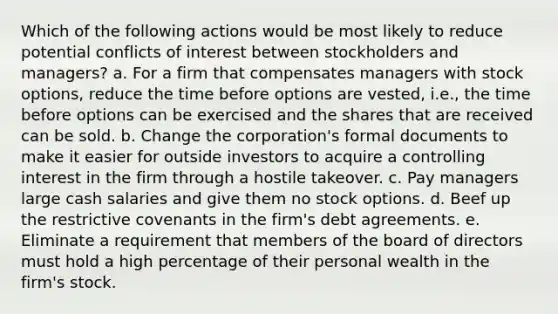 Which of the following actions would be most likely to reduce potential conflicts of interest between stockholders and managers? a. For a firm that compensates managers with stock options, reduce the time before options are vested, i.e., the time before options can be exercised and the shares that are received can be sold. b. Change the corporation's formal documents to make it easier for outside investors to acquire a controlling interest in the firm through a hostile takeover. c. Pay managers large cash salaries and give them no stock options. d. Beef up the restrictive covenants in the firm's debt agreements. e. Eliminate a requirement that members of the board of directors must hold a high percentage of their personal wealth in the firm's stock.