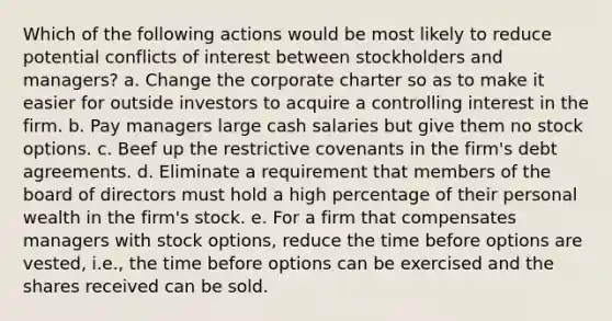 Which of the following actions would be most likely to reduce potential conflicts of interest between stockholders and managers? a. Change the corporate charter so as to make it easier for outside investors to acquire a controlling interest in the firm. b. Pay managers large cash salaries but give them no stock options. c. Beef up the restrictive covenants in the firm's debt agreements. d. Eliminate a requirement that members of the board of directors must hold a high percentage of their personal wealth in the firm's stock. e. For a firm that compensates managers with stock options, reduce the time before options are vested, i.e., the time before options can be exercised and the shares received can be sold.