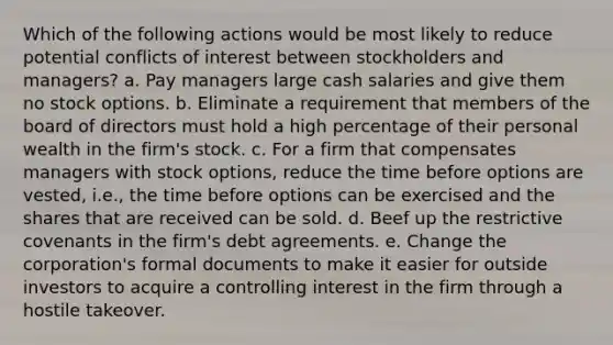 Which of the following actions would be most likely to reduce potential conflicts of interest between stockholders and managers? a. Pay managers large cash salaries and give them no stock options. b. Eliminate a requirement that members of the board of directors must hold a high percentage of their personal wealth in the firm's stock. c. For a firm that compensates managers with stock options, reduce the time before options are vested, i.e., the time before options can be exercised and the shares that are received can be sold. d. Beef up the restrictive covenants in the firm's debt agreements. e. Change the corporation's formal documents to make it easier for outside investors to acquire a controlling interest in the firm through a hostile takeover.