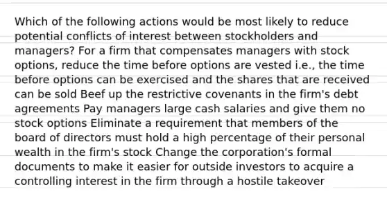 Which of the following actions would be most likely to reduce potential conflicts of interest between stockholders and managers? For a firm that compensates managers with stock options, reduce the time before options are vested i.e., the time before options can be exercised and the shares that are received can be sold Beef up the restrictive covenants in the firm's debt agreements Pay managers large cash salaries and give them no stock options Eliminate a requirement that members of the board of directors must hold a high percentage of their personal wealth in the firm's stock Change the corporation's formal documents to make it easier for outside investors to acquire a controlling interest in the firm through a hostile takeover