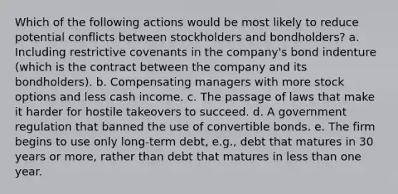 Which of the following actions would be most likely to reduce potential conflicts between stockholders and bondholders? a. Including restrictive covenants in the company's bond indenture (which is the contract between the company and its bondholders). b. Compensating managers with more stock options and less cash income. c. The passage of laws that make it harder for hostile takeovers to succeed. d. A government regulation that banned the use of convertible bonds. e. The firm begins to use only long-term debt, e.g., debt that matures in 30 years or more, rather than debt that matures in less than one year.