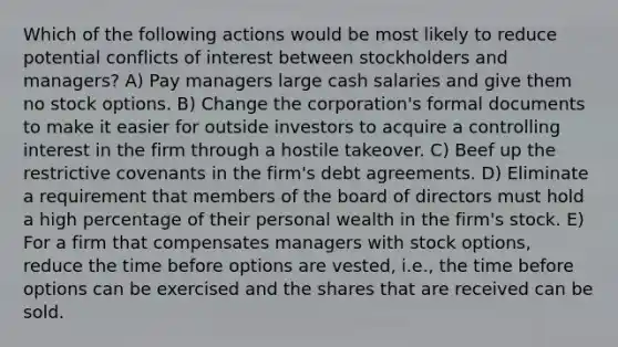 Which of the following actions would be most likely to reduce potential conflicts of interest between stockholders and managers? A) Pay managers large cash salaries and give them no stock options. B) Change the corporation's formal documents to make it easier for outside investors to acquire a controlling interest in the firm through a hostile takeover. C) Beef up the restrictive covenants in the firm's debt agreements. D) Eliminate a requirement that members of the board of directors must hold a high percentage of their personal wealth in the firm's stock. E) For a firm that compensates managers with stock options, reduce the time before options are vested, i.e., the time before options can be exercised and the shares that are received can be sold.