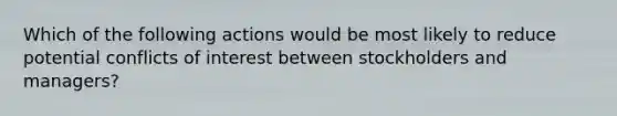 Which of the following actions would be most likely to reduce potential conflicts of interest between stockholders and managers?