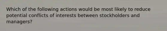 Which of the following actions would be most likely to reduce potential conflicts of interests between stockholders and managers?