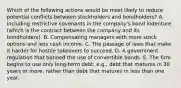 Which of the following actions would be most likely to reduce potential conflicts between stockholders and bondholders? A. Including restrictive covenants in the company's bond indenture (which is the contract between the company and its bondholders). B. Compensating managers with more stock options and less cash income. C. The passage of laws that make it harder for hostile takeovers to succeed. D. A government regulation that banned the use of convertible bonds. E. The firm begins to use only long-term debt, e.g., debt that matures in 30 years or more, rather than debt that matures in less than one year.