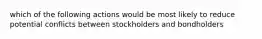 which of the following actions would be most likely to reduce potential conflicts between stockholders and bondholders