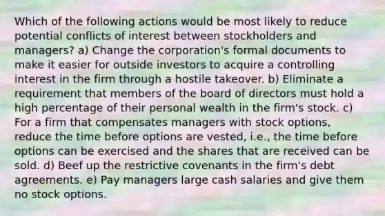 Which of the following actions would be most likely to reduce potential conflicts of interest between stockholders and managers? a) Change the corporation's formal documents to make it easier for outside investors to acquire a controlling interest in the firm through a hostile takeover. b) Eliminate a requirement that members of the board of directors must hold a high percentage of their personal wealth in the firm's stock. c) For a firm that compensates managers with stock options, reduce the time before options are vested, i.e., the time before options can be exercised and the shares that are received can be sold. d) Beef up the restrictive covenants in the firm's debt agreements. e) Pay managers large cash salaries and give them no stock options.