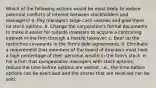 Which of the following actions would be most likely to reduce potential conflicts of interest between stockholders and managers? a. Pay managers large cash salaries and give them no stock options. b. Change the corporation's formal documents to make it easier for outside investors to acquire a controlling interest in the firm through a hostile takeover. c. Beef up the restrictive covenants in the firm's debt agreements. d. Eliminate a requirement that members of the board of directors must hold a high percentage of their personal wealth in the firm's stock. e. For a firm that compensates managers with stock options, reduce the time before options are vested, i.e., the time before options can be exercised and the shares that are received can be sold.