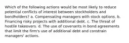 Which of the following actions would be most likely to reduce potential conflicts of interest between stockholders and bondholders? a. Compensating managers with stock options. b. Financing risky projects with additional debt. c. The threat of hostile takeovers. d. The use of covenants in bond agreements that limit the firm's use of additional debt and constrain managers' actions.