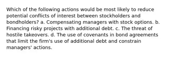 Which of the following actions would be most likely to reduce potential conflicts of interest between stockholders and bondholders? a. Compensating managers with stock options. b. Financing risky projects with additional debt. c. The threat of hostile takeovers. d. The use of covenants in bond agreements that limit the firm's use of additional debt and constrain managers' actions.