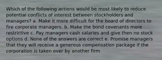 Which of the following actions would be most likely to reduce potential conflicts of interest between stockholders and managers? a. Make it more difficult for the board of directors to fire corporate managers. b. Make the bond covenants more restrictive c. Pay managers cash salaries and give then no stock options d. None of the answers are correct e. Promise managers that they will receive a generous compensation package if the corporation is taken over by another firm