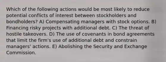 Which of the following actions would be most likely to reduce potential conflicts of interest between stockholders and bondholders? A) Compensating managers with stock options. B) Financing risky projects with additional debt. C) The threat of hostile takeovers. D) The use of covenants in bond agreements that limit the firm's use of additional debt and constrain managers' actions. E) Abolishing the Security and Exchange Commission.