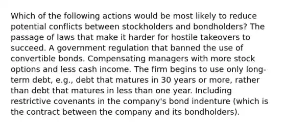 Which of the following actions would be most likely to reduce potential conflicts between stockholders and bondholders? The passage of laws that make it harder for hostile takeovers to succeed. A government regulation that banned the use of convertible bonds. Compensating managers with more stock options and less cash income. The firm begins to use only long-term debt, e.g., debt that matures in 30 years or more, rather than debt that matures in less than one year. Including restrictive covenants in the company's bond indenture (which is the contract between the company and its bondholders).