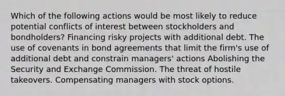 Which of the following actions would be most likely to reduce potential conflicts of interest between stockholders and bondholders? Financing risky projects with additional debt. The use of covenants in bond agreements that limit the firm's use of additional debt and constrain managers' actions Abolishing the Security and Exchange Commission. The threat of hostile takeovers. Compensating managers with stock options.