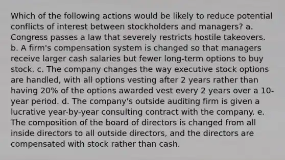 Which of the following actions would be likely to reduce potential conflicts of interest between stockholders and managers? a. Congress passes a law that severely restricts hostile takeovers. b. A firm's compensation system is changed so that managers receive larger cash salaries but fewer long-term options to buy stock. c. The company changes the way executive stock options are handled, with all options vesting after 2 years rather than having 20% of the options awarded vest every 2 years over a 10-year period. d. The company's outside auditing firm is given a lucrative year-by-year consulting contract with the company. e. The composition of the board of directors is changed from all inside directors to all outside directors, and the directors are compensated with stock rather than cash.