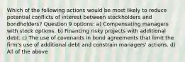 Which of the following actions would be most likely to reduce potential conflicts of interest between stockholders and bondholders? Question 9 options: a) Compensating managers with stock options. b) Financing risky projects with additional debt. c) The use of covenants in bond agreements that limit the firm's use of additional debt and constrain managers' actions. d) All of the above