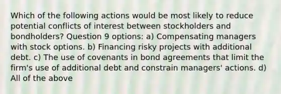 Which of the following actions would be most likely to reduce potential conflicts of interest between stockholders and bondholders? Question 9 options: a) Compensating managers with stock options. b) Financing risky projects with additional debt. c) The use of covenants in bond agreements that limit the firm's use of additional debt and constrain managers' actions. d) All of the above