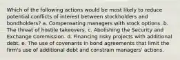 Which of the following actions would be most likely to reduce potential conflicts of interest between stockholders and bondholders? a. Compensating managers with stock options. b. The threat of hostile takeovers. c. Abolishing the Security and Exchange Commission. d. Financing risky projects with additional debt. e. The use of covenants in bond agreements that limit the firm's use of additional debt and constrain managers' actions.