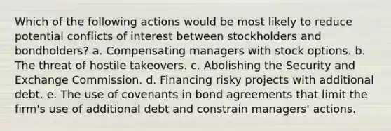 Which of the following actions would be most likely to reduce potential conflicts of interest between stockholders and bondholders? a. Compensating managers with stock options. b. The threat of hostile takeovers. c. Abolishing the Security and Exchange Commission. d. Financing risky projects with additional debt. e. The use of covenants in bond agreements that limit the firm's use of additional debt and constrain managers' actions.