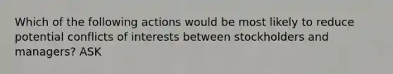 Which of the following actions would be most likely to reduce potential conflicts of interests between stockholders and managers? ASK