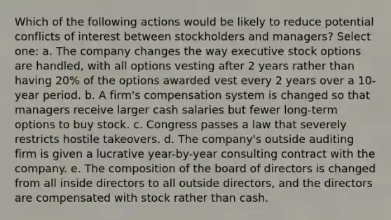 Which of the following actions would be likely to reduce potential conflicts of interest between stockholders and managers? Select one: a. The company changes the way executive stock options are handled, with all options vesting after 2 years rather than having 20% of the options awarded vest every 2 years over a 10-year period. b. A firm's compensation system is changed so that managers receive larger cash salaries but fewer long-term options to buy stock. c. Congress passes a law that severely restricts hostile takeovers. d. The company's outside auditing firm is given a lucrative year-by-year consulting contract with the company. e. The composition of the board of directors is changed from all inside directors to all outside directors, and the directors are compensated with stock rather than cash.