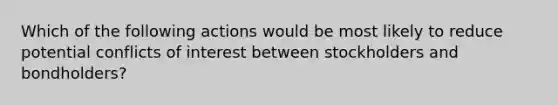 Which of the following actions would be most likely to reduce potential conflicts of interest between stockholders and bondholders?