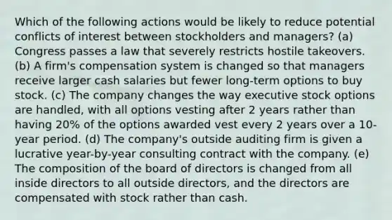 Which of the following actions would be likely to reduce potential conflicts of interest between stockholders and managers? (a) Congress passes a law that severely restricts hostile takeovers. (b) A firm's compensation system is changed so that managers receive larger cash salaries but fewer long-term options to buy stock. (c) The company changes the way executive stock options are handled, with all options vesting after 2 years rather than having 20% of the options awarded vest every 2 years over a 10-year period. (d) The company's outside auditing firm is given a lucrative year-by-year consulting contract with the company. (e) The composition of the board of directors is changed from all inside directors to all outside directors, and the directors are compensated with stock rather than cash.