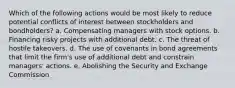 Which of the following actions would be most likely to reduce potential conflicts of interest between stockholders and bondholders? a. Compensating managers with stock options. b. Financing risky projects with additional debt. c. The threat of hostile takeovers. d. The use of covenants in bond agreements that limit the firm's use of additional debt and constrain managers' actions. e. Abolishing the Security and Exchange Commission