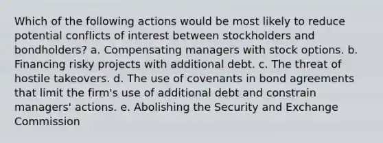 Which of the following actions would be most likely to reduce potential conflicts of interest between stockholders and bondholders? a. Compensating managers with stock options. b. Financing risky projects with additional debt. c. The threat of hostile takeovers. d. The use of covenants in bond agreements that limit the firm's use of additional debt and constrain managers' actions. e. Abolishing the Security and Exchange Commission