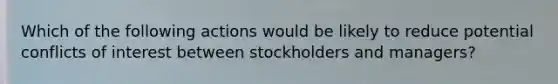 Which of the following actions would be likely to reduce potential conflicts of interest between stockholders and managers?