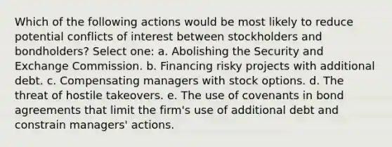 Which of the following actions would be most likely to reduce potential conflicts of interest between stockholders and bondholders? Select one: a. Abolishing the Security and Exchange Commission. b. Financing risky projects with additional debt. c. Compensating managers with stock options. d. The threat of hostile takeovers. e. The use of covenants in bond agreements that limit the firm's use of additional debt and constrain managers' actions.