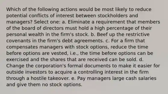 Which of the following actions would be most likely to reduce potential conflicts of interest between stockholders and managers? Select one: a. Eliminate a requirement that members of the board of directors must hold a high percentage of their personal wealth in the firm's stock. b. Beef up the restrictive covenants in the firm's debt agreements. c. For a firm that compensates managers with stock options, reduce the time before options are vested, i.e., the time before options can be exercised and the shares that are received can be sold. d. Change the corporation's formal documents to make it easier for outside investors to acquire a controlling interest in the firm through a hostile takeover. e. Pay managers large cash salaries and give them no stock options.