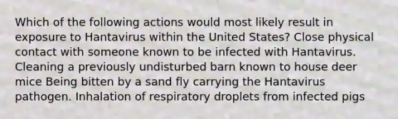 Which of the following actions would most likely result in exposure to Hantavirus within the United States? Close physical contact with someone known to be infected with Hantavirus. Cleaning a previously undisturbed barn known to house deer mice Being bitten by a sand fly carrying the Hantavirus pathogen. Inhalation of respiratory droplets from infected pigs