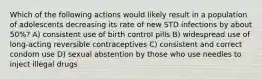 Which of the following actions would likely result in a population of adolescents decreasing its rate of new STD infections by about 50%? A) consistent use of birth control pills B) widespread use of long-acting reversible contraceptives C) consistent and correct condom use D) sexual abstention by those who use needles to inject illegal drugs