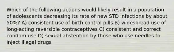 Which of the following actions would likely result in a population of adolescents decreasing its rate of new STD infections by about 50%? A) consistent use of birth control pills B) widespread use of long-acting reversible contraceptives C) consistent and correct condom use D) sexual abstention by those who use needles to inject illegal drugs